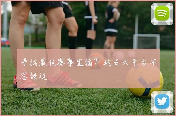 寻找最佳赛事直播？这五大平台不容错过