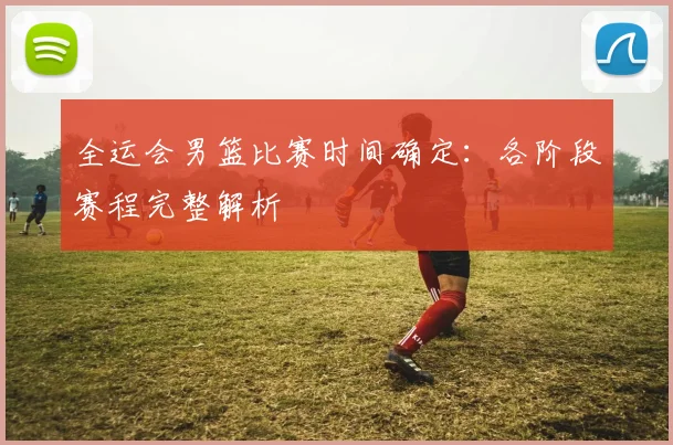 全运会男篮比赛时间确定：各阶段赛程完整解析