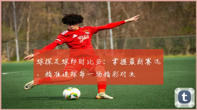 球探足球即时比分：掌握最新赛况，精准追踪每一场精彩对决