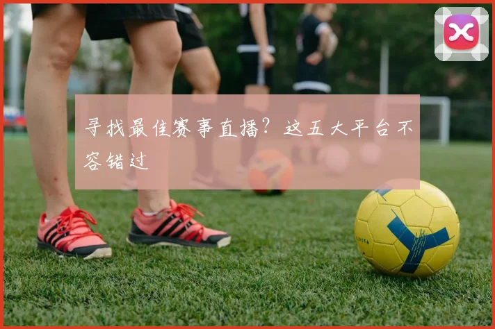 寻找最佳赛事直播？这五大平台不容错过