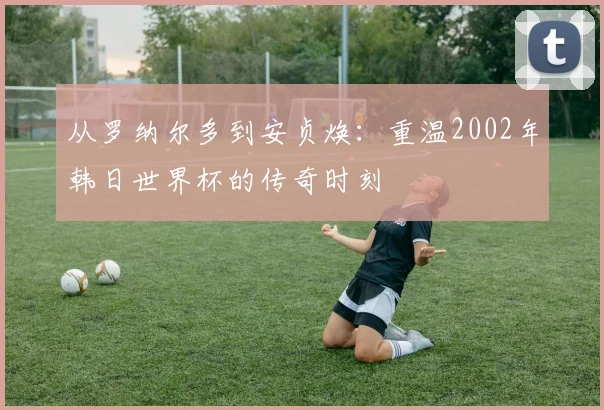 从罗纳尔多到安贞焕：重温2002年韩日世界杯的传奇时刻