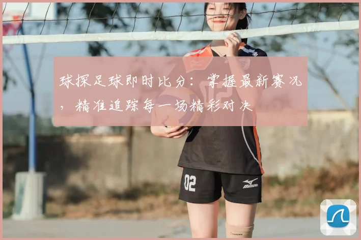 球探足球即时比分：掌握最新赛况，精准追踪每一场精彩对决