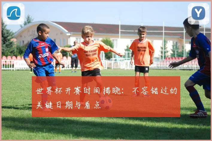世界杯开赛时间揭晓：不容错过的关键日期与看点